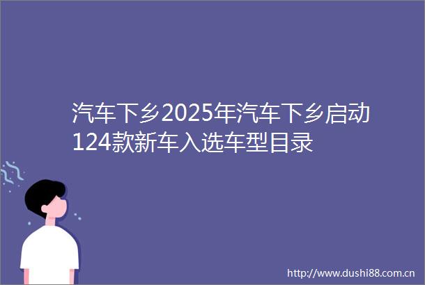 汽车下乡2025年汽车下乡启动124款新车入选车型目录