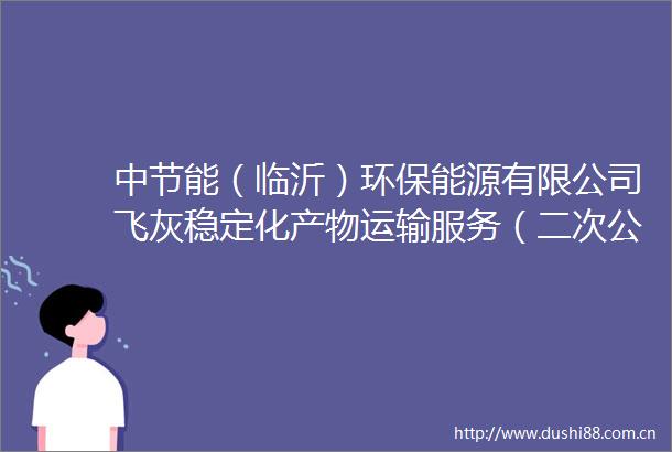 中节能（临沂）环保能源有限公司飞灰稳定化产物运输服务（二次公告）采购公告