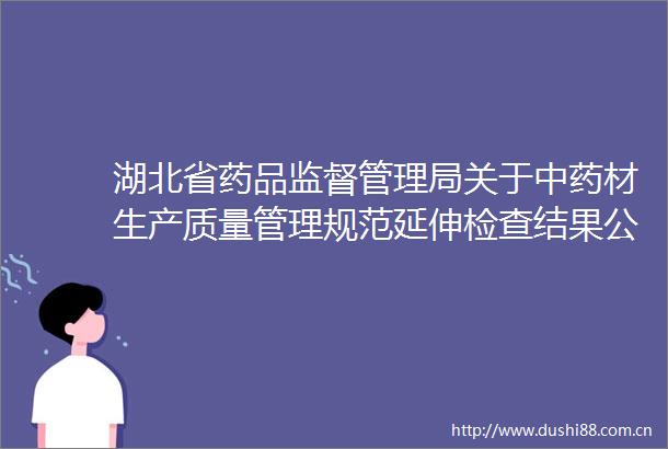 湖北省药品监督管理局关于中药材生产质量管理规范延伸检查结果公告