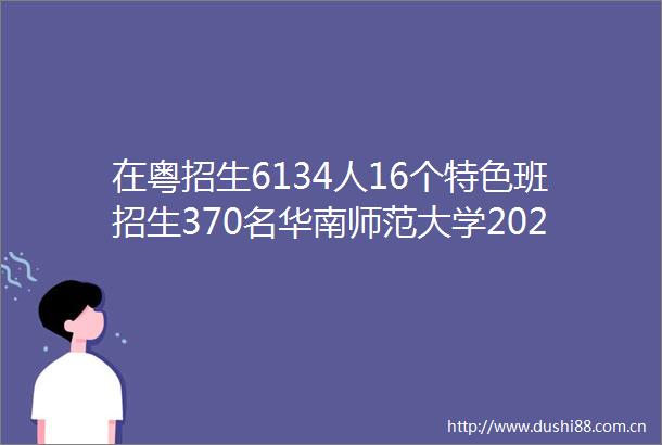 在粤招生6134人16个特色班招生370名华南师范大学2025本科招生计划出炉