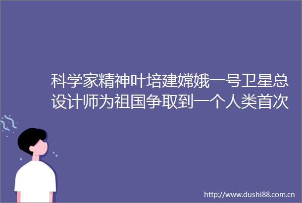 科学家精神叶培建嫦娥一号卫星总设计师为祖国争取到一个人类首次的机会