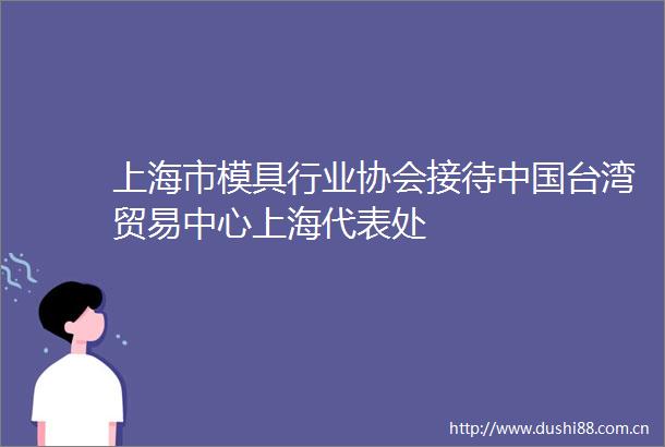 上海市模具行业协会接待台湾贸易中心上海代表处