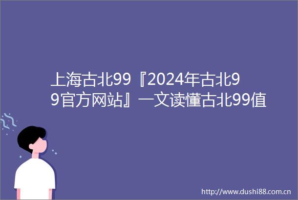 上海古北99『2024年古北99官方网站』一文读懂古北99值得买吗
