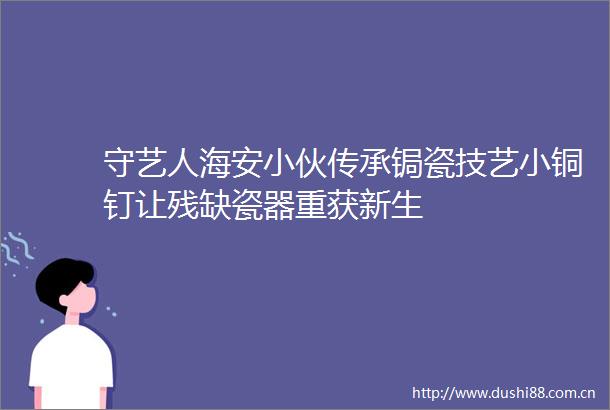 守艺人海安小伙传承锔瓷技艺小铜钉让残缺瓷器重获新生