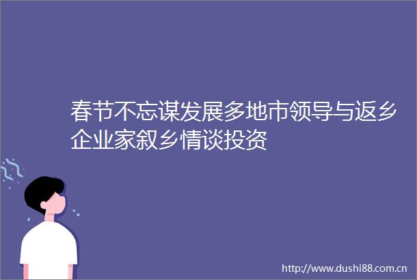 春节不忘谋发展多地市与返乡企业家叙乡情谈投资