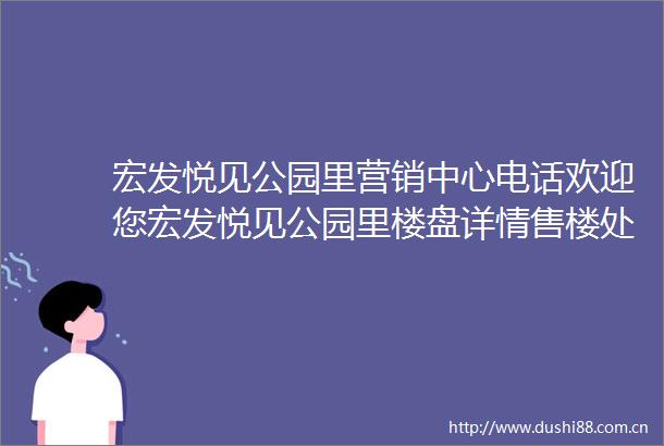 宏发悦见公园里营销中心电话欢迎您宏发悦见公园里楼盘详情售楼处宏发悦见公园里售楼处首页网站欢迎您详情