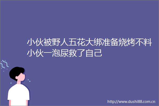 小伙被野人五花大绑准备烧烤不料小伙一泡尿救了自己
