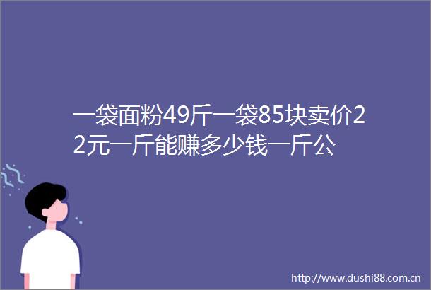 一袋面粉49斤一袋85块卖价22元一斤能赚多少钱一斤公