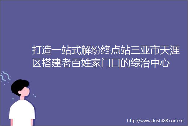 打造一站式解纷终点站三亚市天涯区搭建老百姓家门口的综治中心