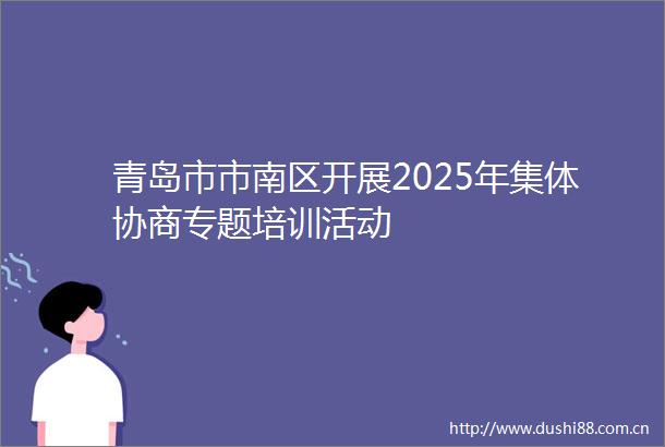 青岛市市南区开展2025年集体协商专题培训活动