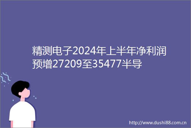 精测电子2024年上半年净利润预增27209至35477半导体领域在手订单充足