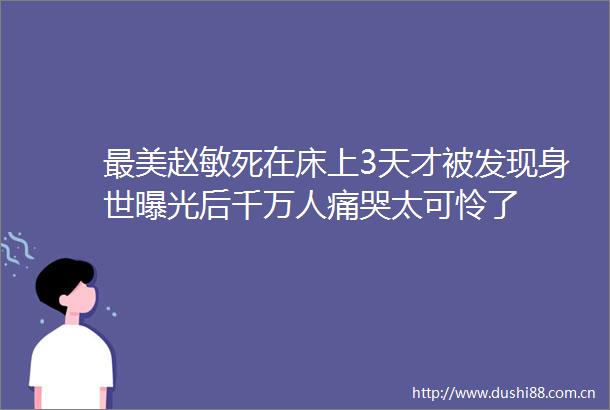 最美赵敏死在床上3天才被发现身世后千万人痛哭太可怜了