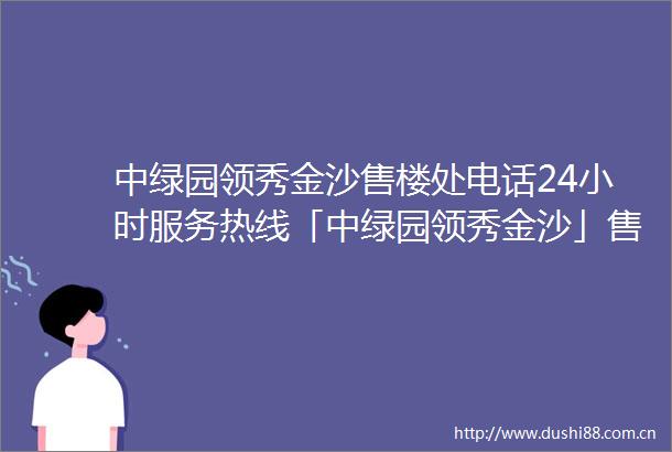 中绿园领秀金沙售楼处电话24小时服务热线「中绿园领秀金沙」售楼处地址营销中心