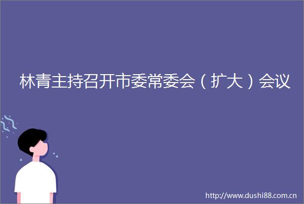 林青主持召开市委常委会（扩大）会议