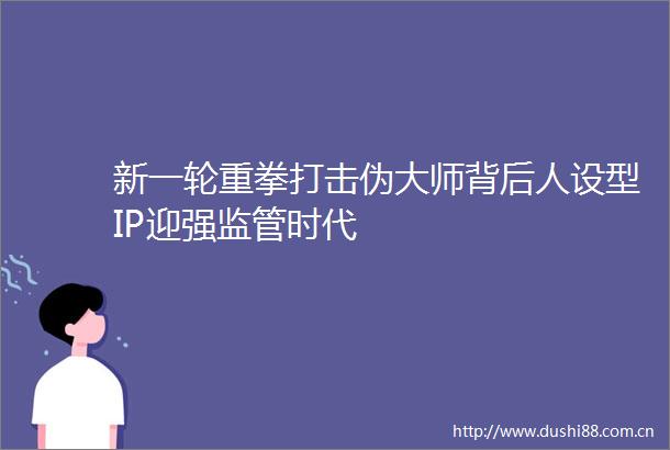 新一轮重拳打击伪大师背后人设型IP迎强监管时代
