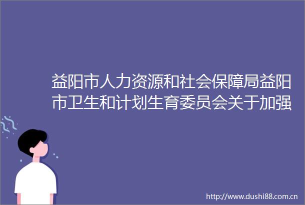 益阳市人力资源和社会保障局益阳市卫生和计划生育委员会关于加强大病保险特殊药品管理服务工作的通知