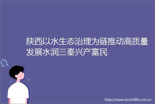 陕西以水生态治理为链推动高质量发展水润三秦兴产富民