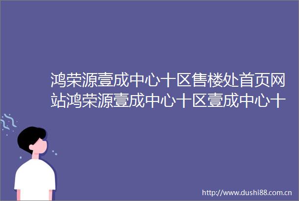鸿荣源壹成中心十区售楼处首页网站鸿荣源壹成中心十区壹成中心十区欢迎您户型价格容积率样板房配套详情