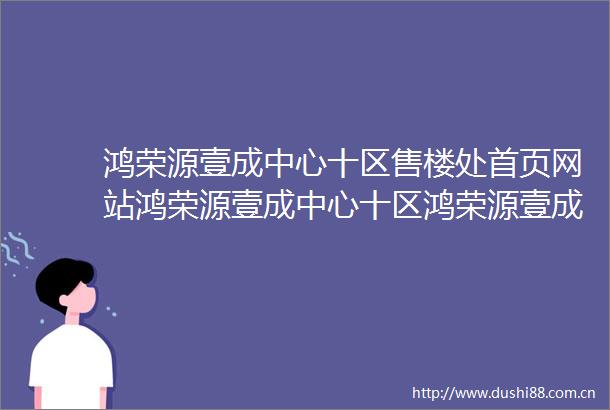 鸿荣源壹成中心十区售楼处首页网站鸿荣源壹成中心十区鸿荣源壹成中心十区欢迎您楼盘详情售楼处