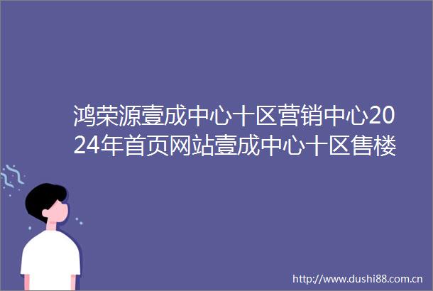 鸿荣源壹成中心十区营销中心2024年首页网站壹成中心十区售楼中心最新简介