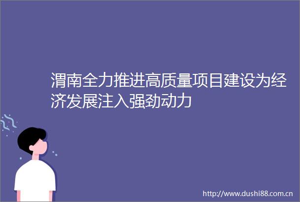 渭南全力推进高质量项目建设为经济发展注入强劲动力