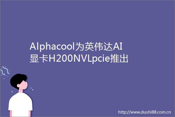 Alphacool为英伟达AI显卡H200NVLpcie推出单槽厚分体冷头