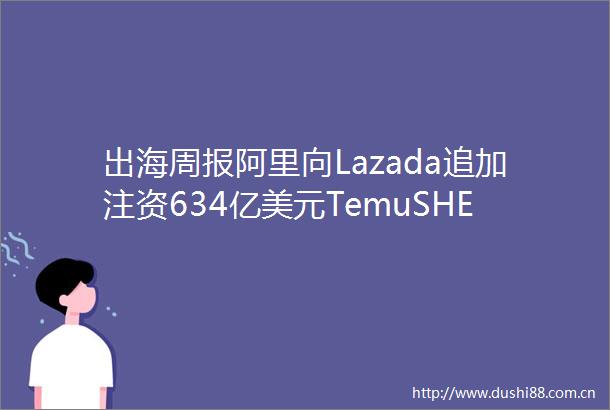 出海周报阿里向Lazada追加注资634亿美元TemuSHEIN重启诉讼tiktok印尼业务暂时恢复