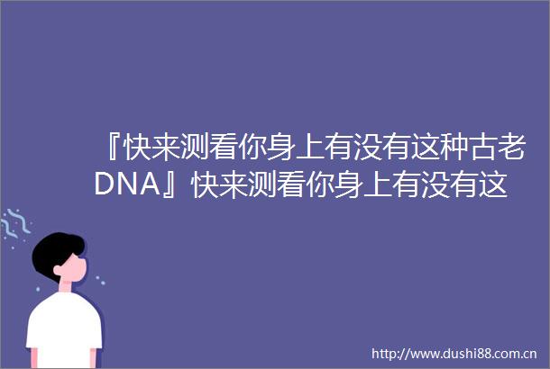『快来测看你身上有没有这种古老DNA』快来测看你身上有没有这种古老DNA