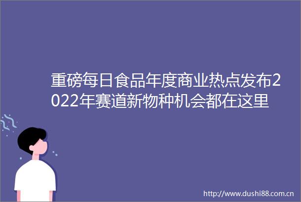 重磅每日食品年度商业热点发布2022年赛道新物种机会都在这里了
