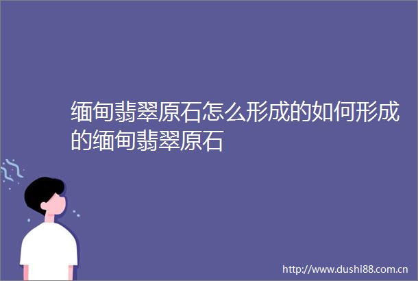 缅甸翡翠原石怎么形成的如何形成的缅甸翡翠原石