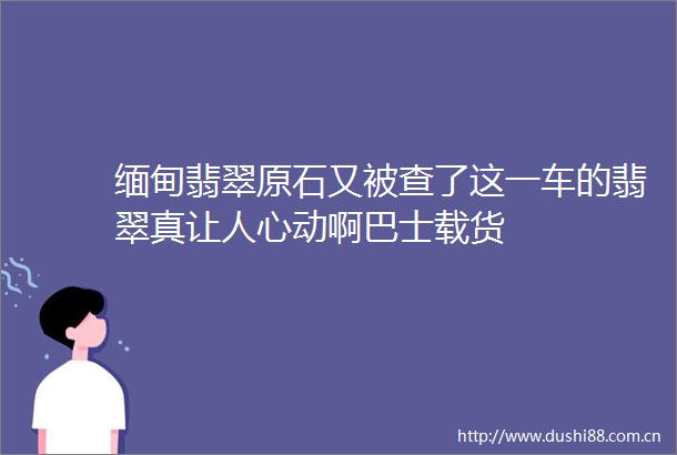 缅甸翡翠原石又被查了这一车的翡翠真让人心动啊巴士载货