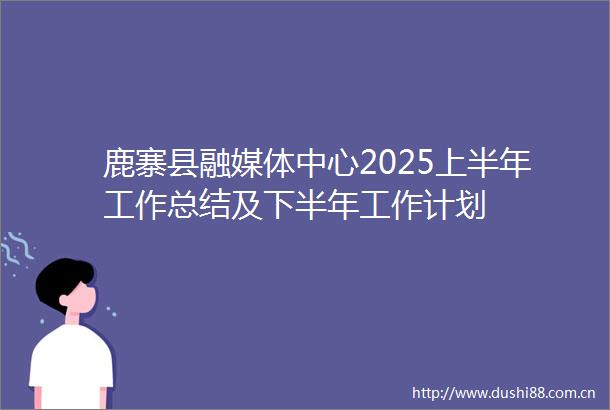 鹿寨县融媒体中心2025上半年工作总结及下半年工作计划