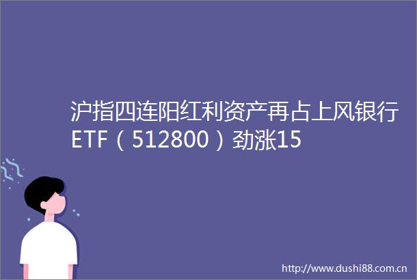 沪指四连阳红利资产再占上风银行ETF（512800）劲涨156重磅利好加持喝酒吃药意外冲高回落