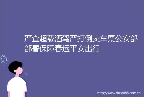 严查超载酒驾严打倒卖车票部部署保障春运平安出行