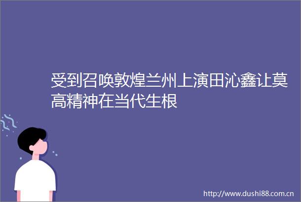 受到召唤敦煌兰州上演田沁鑫让莫高精神在当代生根