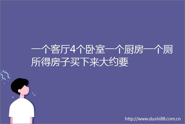 一个客厅4个卧室一个厨房一个厕所得房子买下来大约要