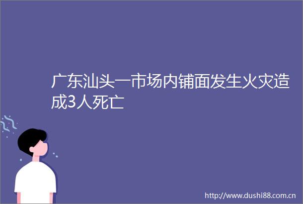 广东汕头一市场内铺面发生火灾造成3人死亡