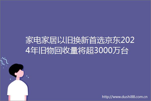 家电家居以旧换新首选京东2024年旧物回收量将超3000万台