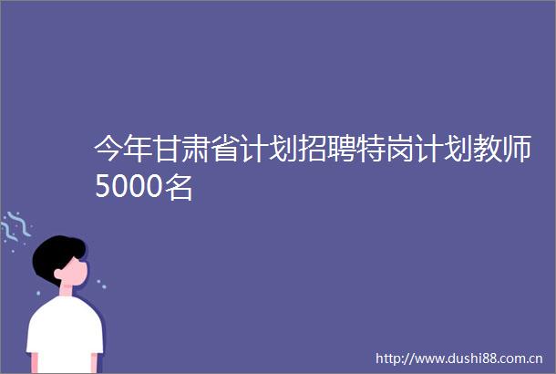 今年甘肃省计划招聘特岗计划教师5000名