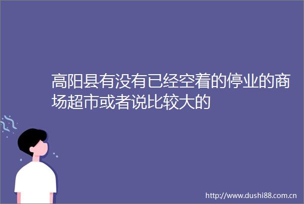 高阳县有没有已经空着的停业的商场超市或者说比较大的