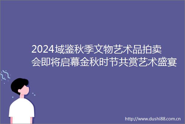 2024域鉴秋季文物艺术品拍卖会即将启幕金秋时节共赏艺术盛宴