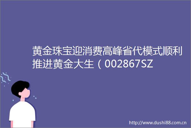 黄金珠宝迎消费高峰省代模式顺利推进黄金大生（002867SZ）目前公司20余个省级服务中心都已经确定一切进展顺利