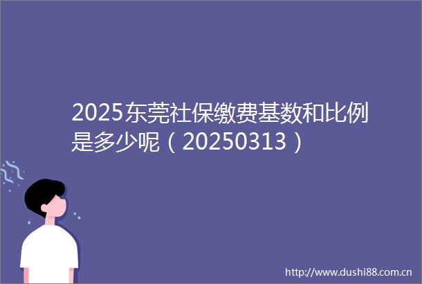 2025东莞社保缴费基数和比例是多少呢（20250313）