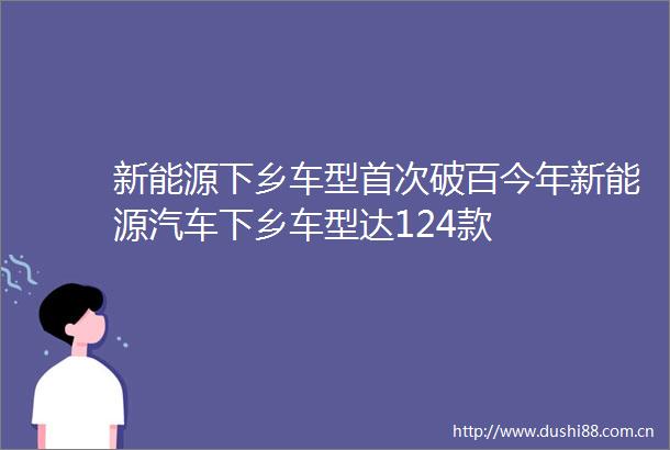 新能源下乡车型首次破百今年新能源汽车下乡车型达124款