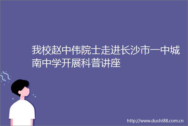 我校赵中伟院士走进长沙市一中城南中学开展科普讲座