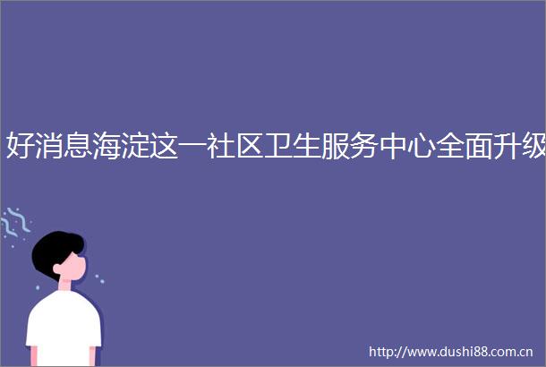 好消息海淀这一社区卫生服务中心全面升级