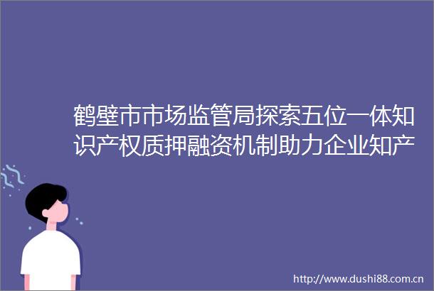 鹤壁市市场监管局探索五位一体知识产权质押融资机制助力企业知产变资产
