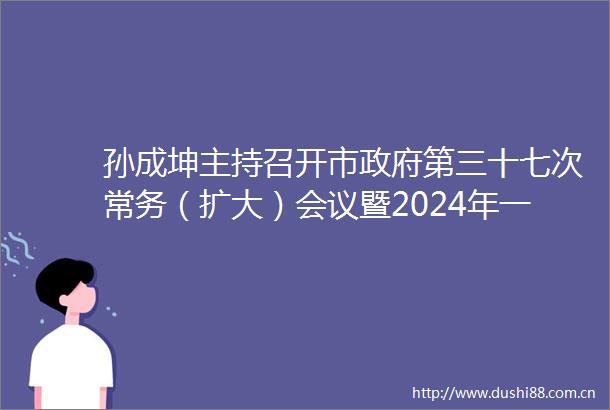 孙成坤主持召开市第三十七次常务（扩大）会议暨2024年一季度经济形势分析会议