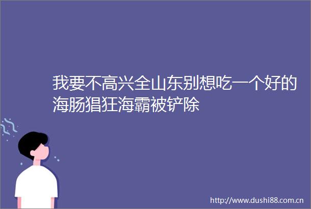 我要不高兴全山东别想吃一个好的海肠猖狂海霸被铲除