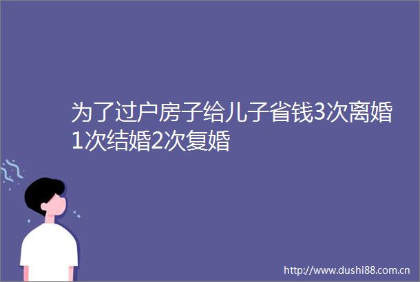 为了过户房子给儿子省钱3次离婚1次结婚2次复婚